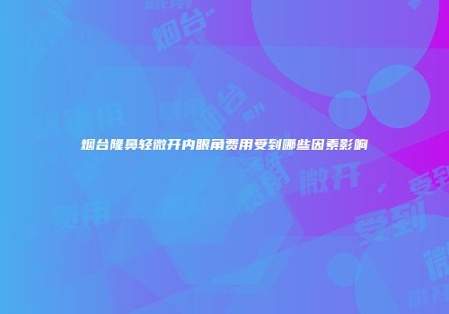 烟台隆鼻轻微开内眼角费用受到哪些因素影响