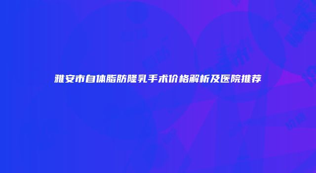 雅安市自体脂肪隆乳手术价格解析及医院推荐