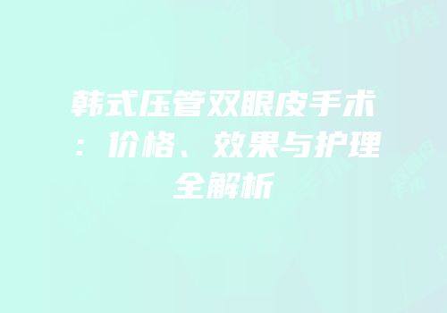 韩式压管双眼皮手术：价格、效果与护理全解析