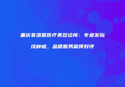 重庆菲洛嘉医疗美容诊所：专业发际线种植，品质服务赢得好评