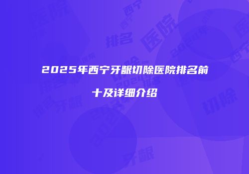 2025年西宁牙龈切除医院排名前十及详细介绍