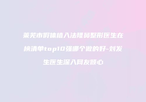 莱芜市假体植入法隆鼻整形医生在榜清单top10强哪个做的好-刘发生医生深入网友倾心