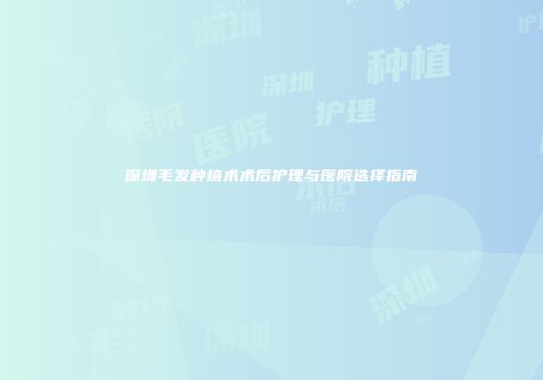 深圳毛发种植术术后护理与医院选择指南
