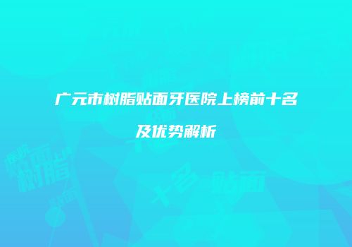 广元市树脂贴面牙医院上榜前十名及优势解析