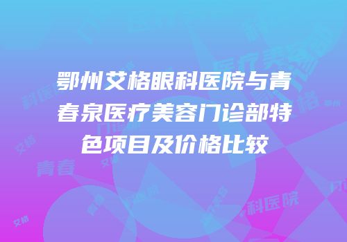 鄂州艾格眼科医院与青春泉医疗美容门诊部特色项目及价格比较