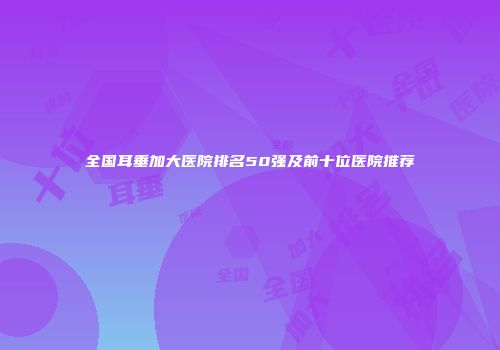 全国耳垂加大医院排名50强及前十位医院推荐