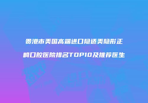 贵港市美国高端进口隐适美隐形正畸口腔医院排名TOP10及推荐医生