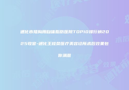 通化市隆胸用自体脂肪医院TOP10排行榜2025收官-通化王桂荣医疗美容诊所术后效果包你满意