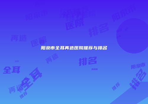 阳泉市全耳再造医院推荐与排名