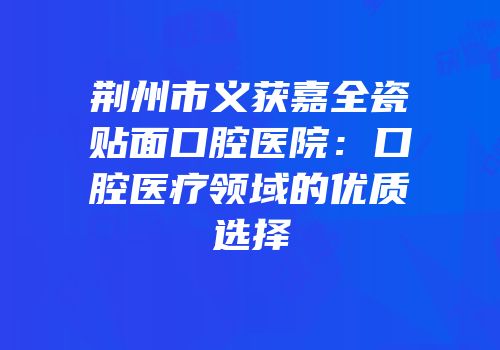 荆州市义获嘉全瓷贴面口腔医院：口腔医疗领域的优质选择