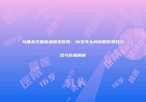 乌鲁木齐碧莲盛植发医院：16岁乳头内陷整形项目介绍与价格解析