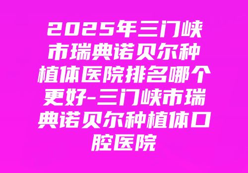 2025年三门峡市瑞典诺贝尔种植体医院排名哪个更好-三门峡市瑞典诺贝尔种植体口腔医院