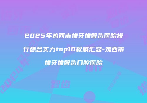 2025年鸡西市拔牙拔智齿医院排行综合实力top10权威汇总-鸡西市拔牙拔智齿口腔医院