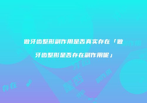 做牙齿整形副作用是否真实存在「做牙齿整形是否存在副作用呢」