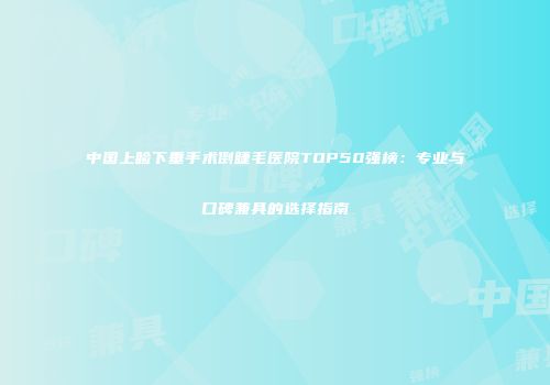 中国上睑下垂手术倒睫毛医院TOP50强榜：专业与口碑兼具的选择指南