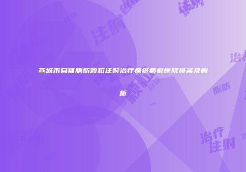 宣城市自体脂肪颗粒注射治疗痤疮瘢痕医院排名及解析