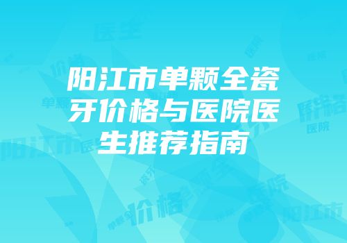 阳江市单颗全瓷牙价格与医院医生推荐指南