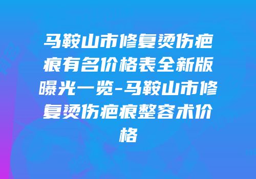 马鞍山市修复烫伤疤痕有名价格表全新版曝光一览-马鞍山市修复烫伤疤痕整容术价格