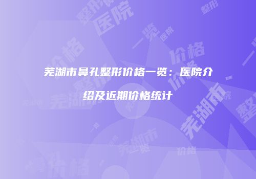 芜湖市鼻孔整形价格一览：医院介绍及近期价格统计