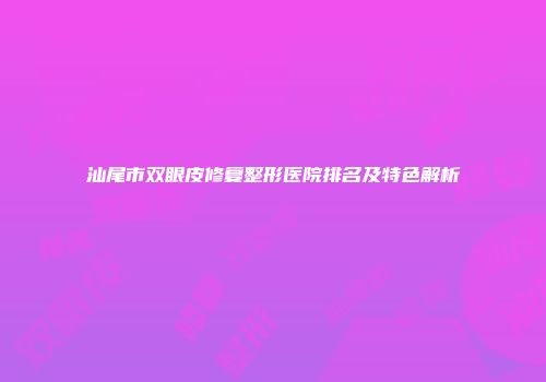 汕尾市双眼皮修复整形医院排名及特色解析
