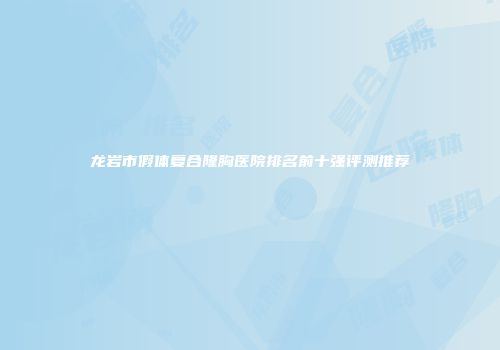 龙岩市假体复合隆胸医院排名前十强评测推荐