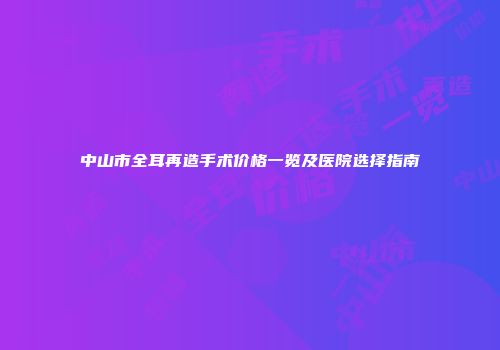 中山市全耳再造手术价格一览及医院选择指南
