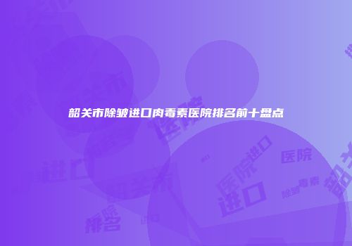 韶关市除皱进口肉毒素医院排名前十盘点