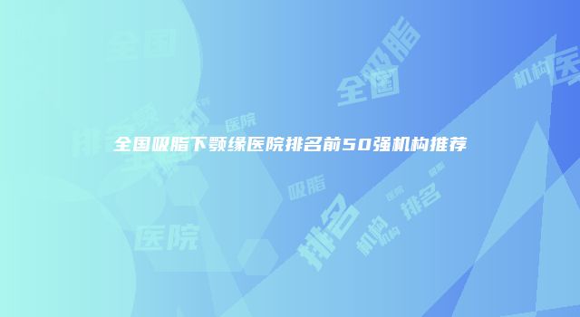全国吸脂下颚缘医院排名前50强机构推荐