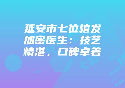 延安市七位植发加密医生：技艺精湛，口碑卓著