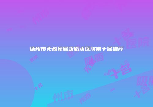 德州市无痛瘦脸吸脂术医院前十名推荐