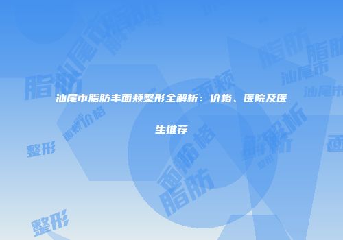汕尾市脂肪丰面颊整形全解析：价格、医院及医生推荐