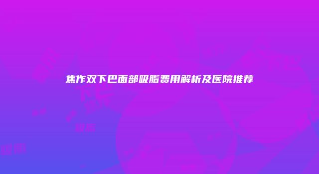 焦作双下巴面部吸脂费用解析及医院推荐