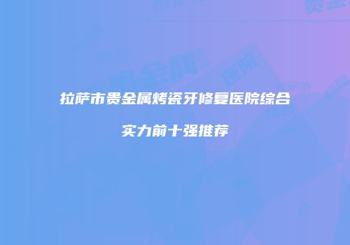 拉萨市贵金属烤瓷牙修复医院综合实力前十强推荐