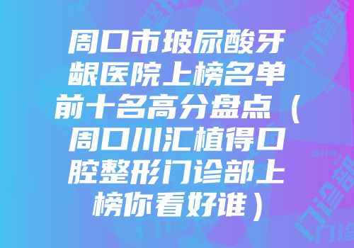 周口市玻尿酸牙龈医院上榜名单前十名高分盘点（周口川汇植得口腔整形门诊部上榜你看好谁）