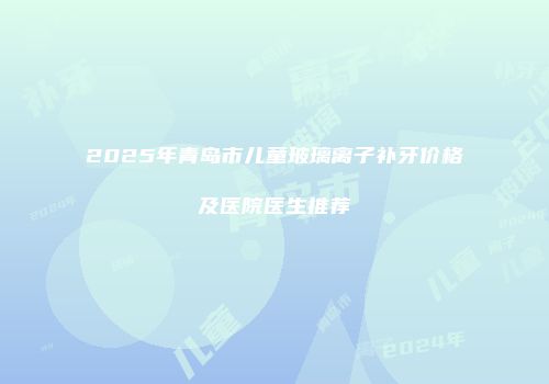 2025年青岛市儿童玻璃离子补牙价格及医院医生推荐