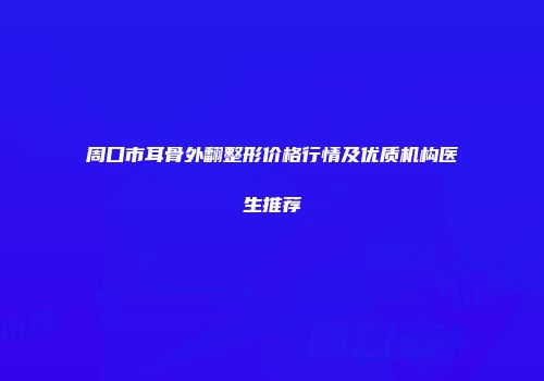 周口市耳骨外翻整形价格行情及优质机构医生推荐
