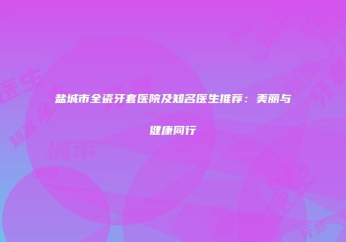 盐城市全瓷牙套医院及知名医生推荐：美丽与健康同行