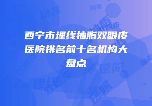 西宁市埋线抽脂双眼皮医院排名前十名机构大盘点