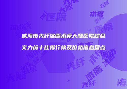 威海市光纤溶脂术瘦大腿医院综合实力前十佳排行榜及价格信息盘点