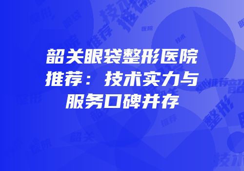 韶关眼袋整形医院推荐：技术实力与服务口碑并存