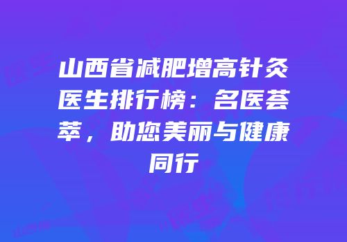 山西省减肥增高针灸医生排行榜：名医荟萃，助您美丽与健康同行