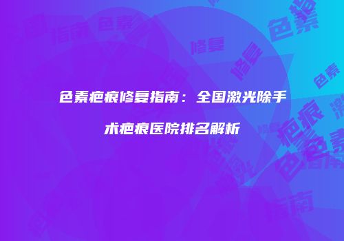 色素疤痕修复指南：全国激光除手术疤痕医院排名解析