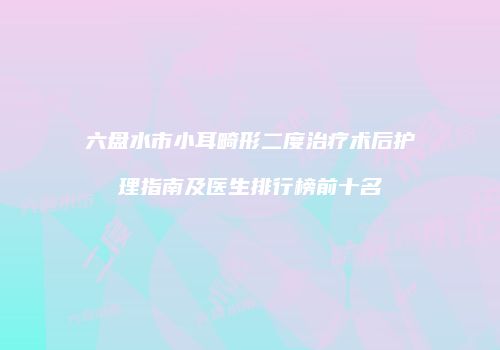 六盘水市小耳畸形二度治疗术后护理指南及医生排行榜前十名