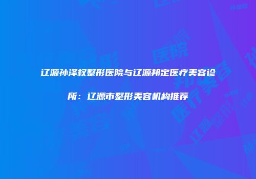 辽源孙泽权整形医院与辽源邦定医疗美容诊所：辽源市整形美容机构推荐