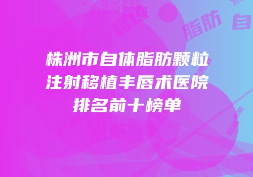 株洲市自体脂肪颗粒注射移植丰唇术医院排名前十榜单