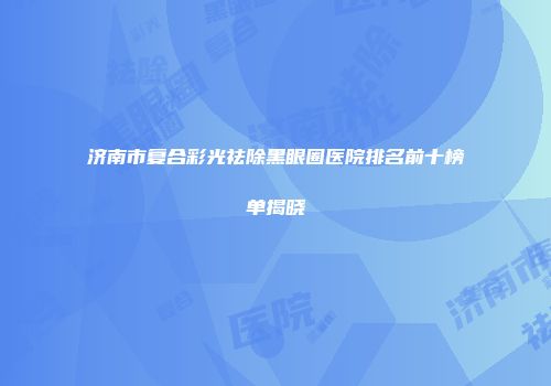 济南市复合彩光祛除黑眼圈医院排名前十榜单揭晓