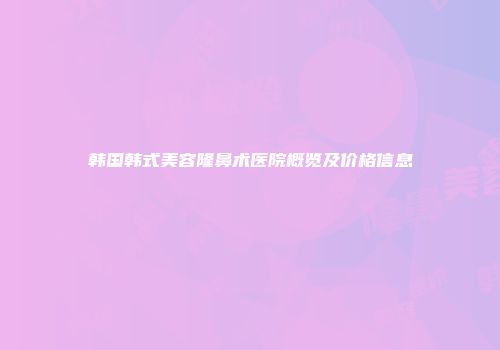 韩国韩式美容隆鼻术医院概览及价格信息