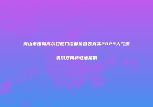 舟山市定海高尔口腔门诊部价目表真实2025人气爆表附牙周病轻度案例