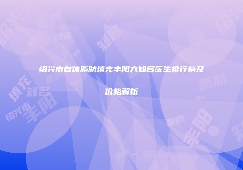 绍兴市自体脂肪填充丰阳穴知名医生排行榜及价格解析