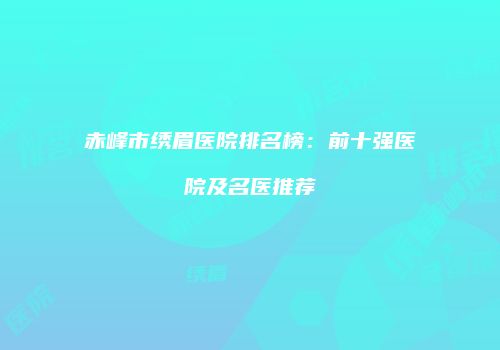 赤峰市绣眉医院排名榜：前十强医院及名医推荐